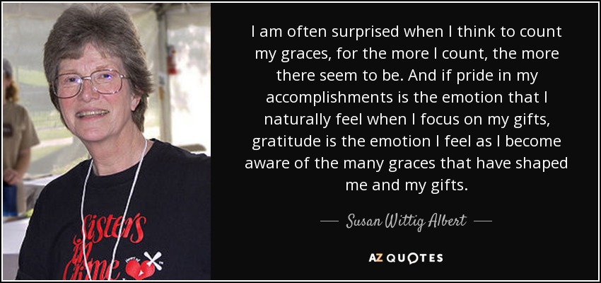 I am often surprised when I think to count my graces, for the more I count, the more there seem to be. And if pride in my accomplishments is the emotion that I naturally feel when I focus on my gifts, gratitude is the emotion I feel as I become aware of the many graces that have shaped me and my gifts. - Susan Wittig Albert