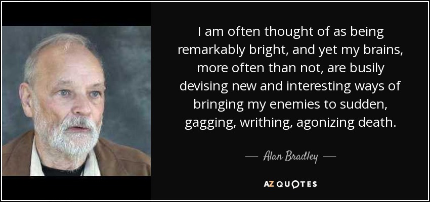 I am often thought of as being remarkably bright, and yet my brains, more often than not, are busily devising new and interesting ways of bringing my enemies to sudden, gagging, writhing, agonizing death. - Alan Bradley