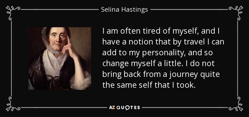 I am often tired of myself, and I have a notion that by travel I can add to my personality, and so change myself a little. I do not bring back from a journey quite the same self that I took. - Selina Hastings, Countess of Huntingdon