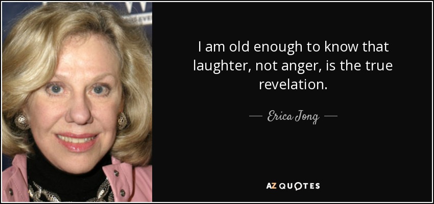 I am old enough to know that laughter, not anger, is the true revelation. - Erica Jong