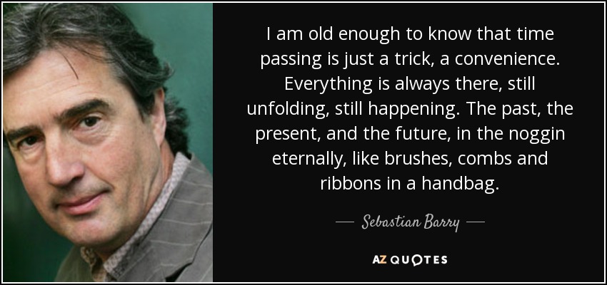 I am old enough to know that time passing is just a trick, a convenience. Everything is always there, still unfolding, still happening. The past, the present, and the future, in the noggin eternally, like brushes, combs and ribbons in a handbag. - Sebastian Barry