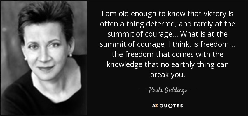 I am old enough to know that victory is often a thing deferred, and rarely at the summit of courage... What is at the summit of courage, I think, is freedom... the freedom that comes with the knowledge that no earthly thing can break you. - Paula Giddings