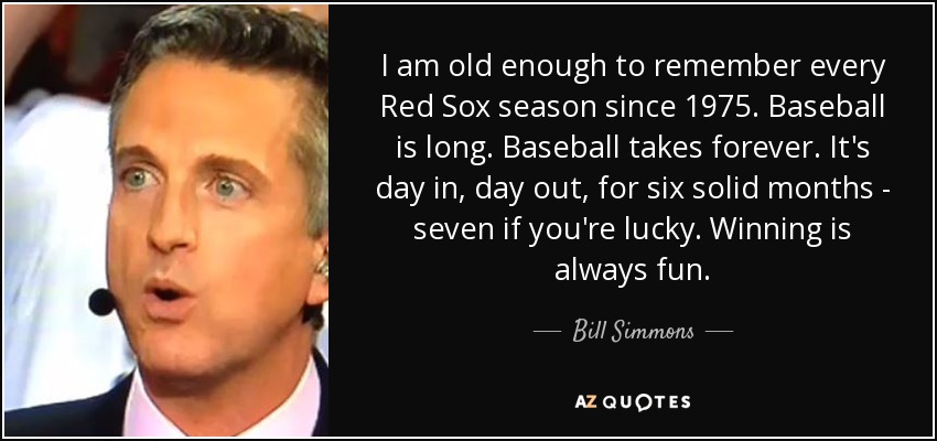 I am old enough to remember every Red Sox season since 1975. Baseball is long. Baseball takes forever. It's day in, day out, for six solid months - seven if you're lucky. Winning is always fun. - Bill Simmons