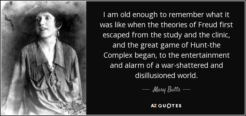 I am old enough to remember what it was like when the theories of Freud first escaped from the study and the clinic, and the great game of Hunt-the Complex began, to the entertainment and alarm of a war-shattered and disillusioned world. - Mary Butts