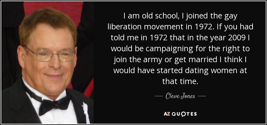 I am old school, I joined the gay liberation movement in 1972. If you had told me in 1972 that in the year 2009 I would be campaigning for the right to join the army or get married I think I would have started dating women at that time. - Cleve Jones