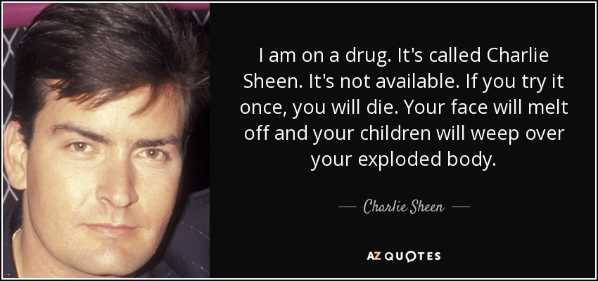 I am on a drug. It's called Charlie Sheen. It's not available. If you try it once, you will die. Your face will melt off and your children will weep over your exploded body. - Charlie Sheen