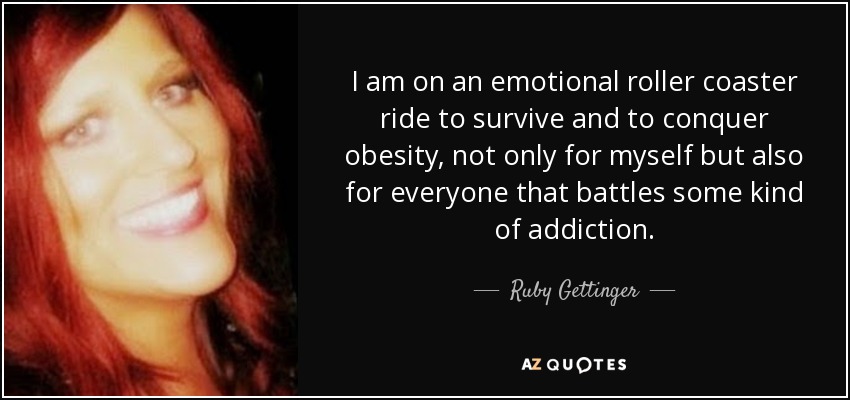 I am on an emotional roller coaster ride to survive and to conquer obesity, not only for myself but also for everyone that battles some kind of addiction. - Ruby Gettinger