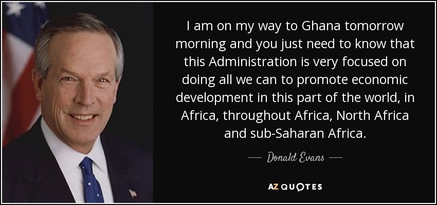 I am on my way to Ghana tomorrow morning and you just need to know that this Administration is very focused on doing all we can to promote economic development in this part of the world, in Africa, throughout Africa, North Africa and sub-Saharan Africa. - Donald Evans