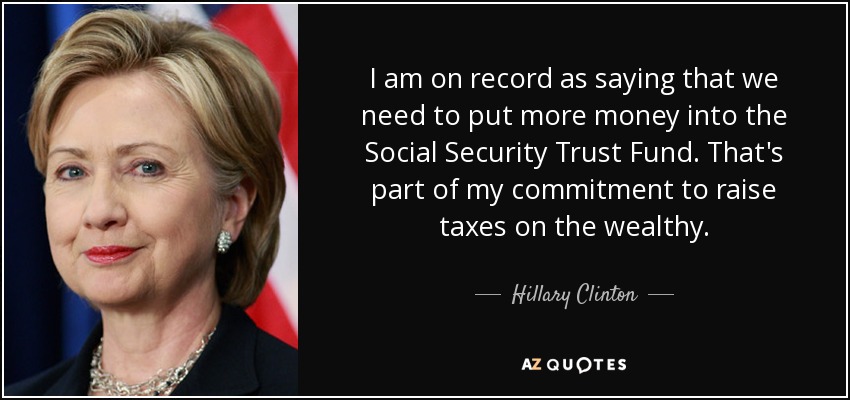 I am on record as saying that we need to put more money into the Social Security Trust Fund. That's part of my commitment to raise taxes on the wealthy. - Hillary Clinton