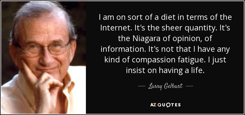 I am on sort of a diet in terms of the Internet. It's the sheer quantity. It's the Niagara of opinion, of information. It's not that I have any kind of compassion fatigue. I just insist on having a life. - Larry Gelbart