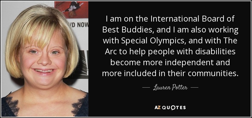 I am on the International Board of Best Buddies, and I am also working with Special Olympics, and with The Arc to help people with disabilities become more independent and more included in their communities. - Lauren Potter