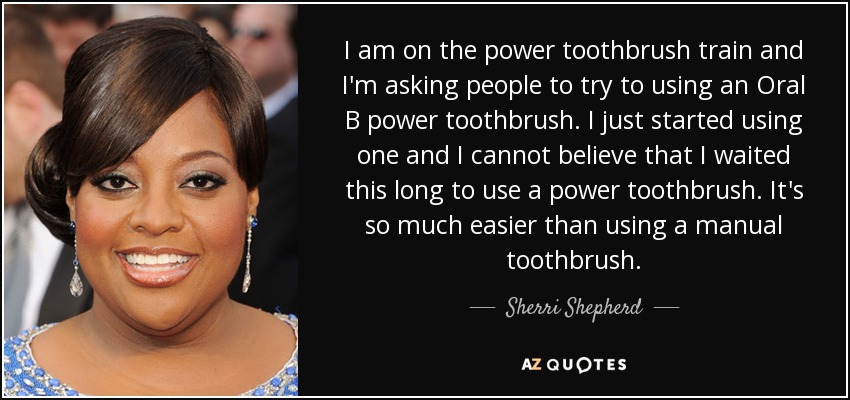 I am on the power toothbrush train and I'm asking people to try to using an Oral B power toothbrush. I just started using one and I cannot believe that I waited this long to use a power toothbrush. It's so much easier than using a manual toothbrush. - Sherri Shepherd