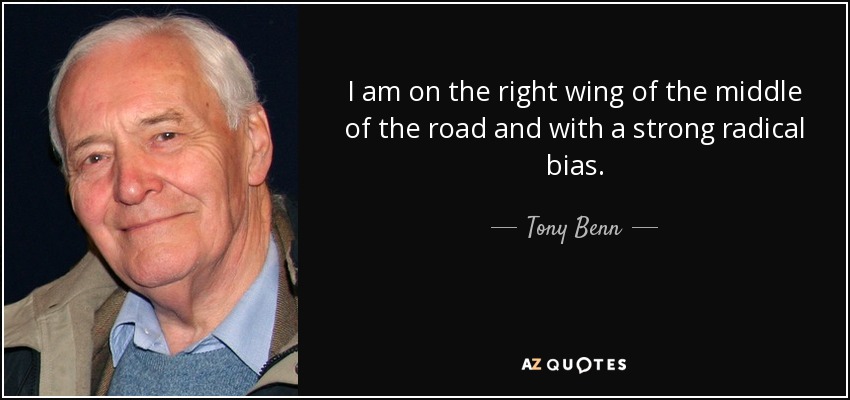 I am on the right wing of the middle of the road and with a strong radical bias. - Tony Benn