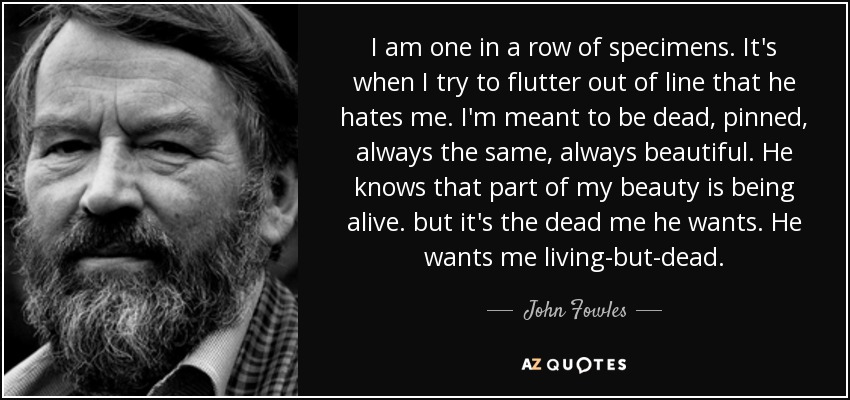 I am one in a row of specimens. It's when I try to flutter out of line that he hates me. I'm meant to be dead, pinned, always the same, always beautiful. He knows that part of my beauty is being alive. but it's the dead me he wants. He wants me living-but-dead. - John Fowles