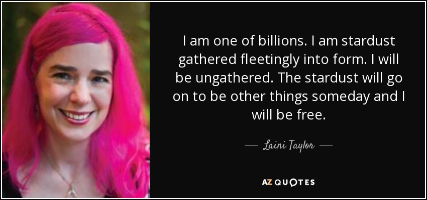 I am one of billions. I am stardust gathered fleetingly into form. I will be ungathered. The stardust will go on to be other things someday and I will be free. - Laini Taylor
