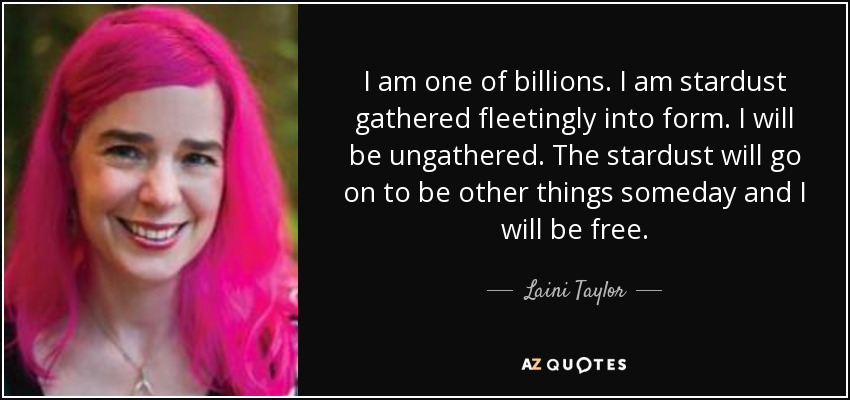 I am one of billions. I am stardust gathered fleetingly into form. I will be ungathered. The stardust will go on to be other things someday and I will be free. - Laini Taylor