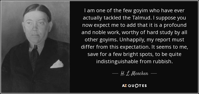I am one of the few goyim who have ever actually tackled the Talmud. I suppose you now expect me to add that it is a profound and noble work, worthy of hard study by all other goyims. Unhappily, my report must differ from this expectation. It seems to me, save for a few bright spots, to be quite indistinguishable from rubbish. - H. L. Mencken