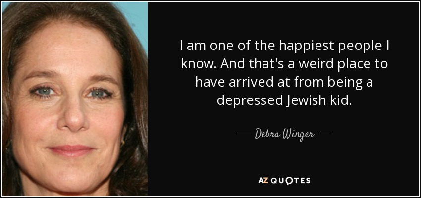 I am one of the happiest people I know. And that's a weird place to have arrived at from being a depressed Jewish kid. - Debra Winger