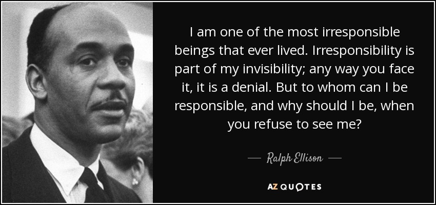 I am one of the most irresponsible beings that ever lived. Irresponsibility is part of my invisibility; any way you face it, it is a denial. But to whom can I be responsible, and why should I be, when you refuse to see me? - Ralph Ellison