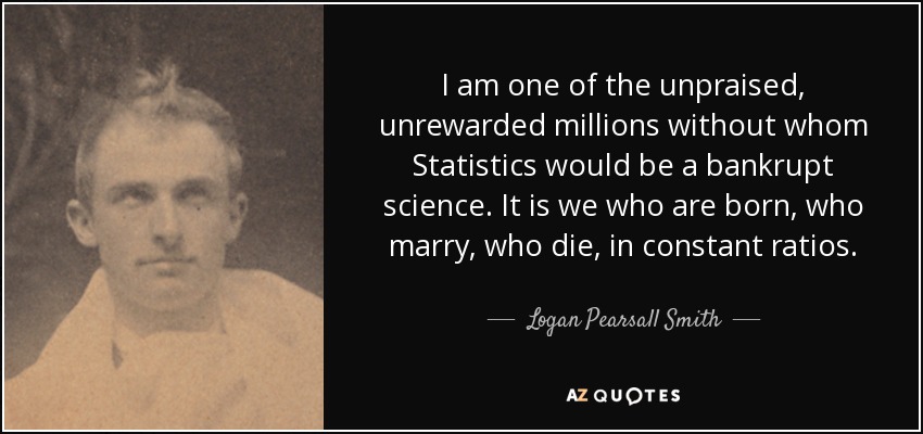 I am one of the unpraised, unrewarded millions without whom Statistics would be a bankrupt science. It is we who are born, who marry, who die, in constant ratios. - Logan Pearsall Smith