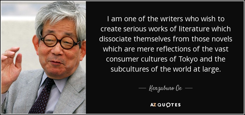I am one of the writers who wish to create serious works of literature which dissociate themselves from those novels which are mere reflections of the vast consumer cultures of Tokyo and the subcultures of the world at large. - Kenzaburo Oe