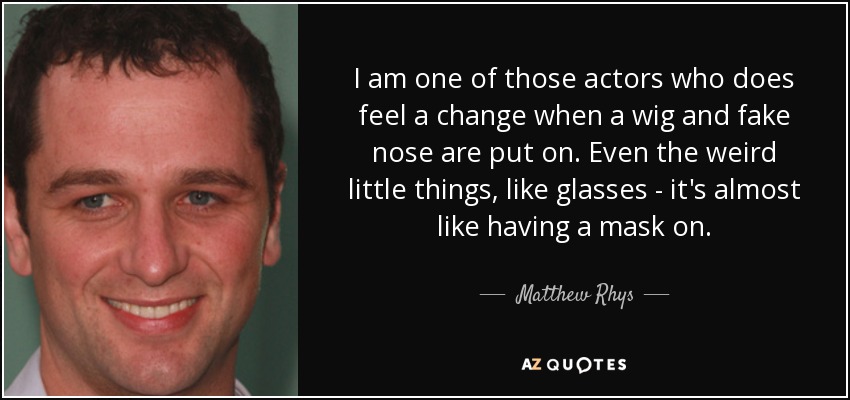 I am one of those actors who does feel a change when a wig and fake nose are put on. Even the weird little things, like glasses - it's almost like having a mask on. - Matthew Rhys