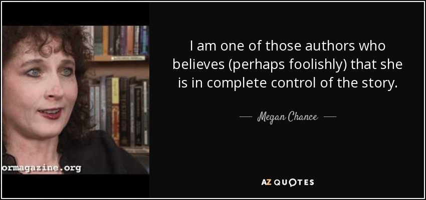 I am one of those authors who believes (perhaps foolishly) that she is in complete control of the story. - Megan Chance