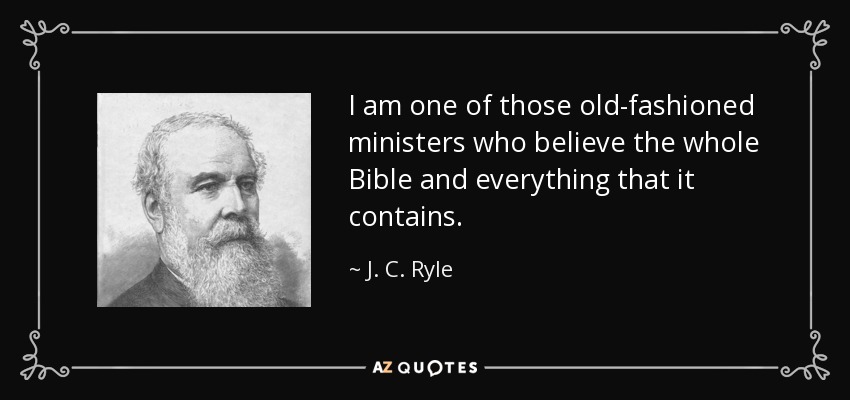 I am one of those old-fashioned ministers who believe the whole Bible and everything that it contains. - J. C. Ryle