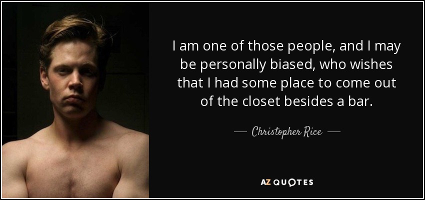 I am one of those people, and I may be personally biased, who wishes that I had some place to come out of the closet besides a bar. - Christopher Rice