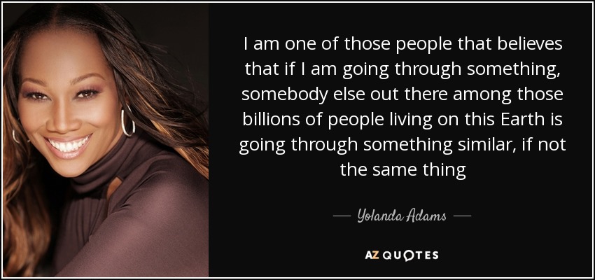 I am one of those people that believes that if I am going through something, somebody else out there among those billions of people living on this Earth is going through something similar, if not the same thing - Yolanda Adams