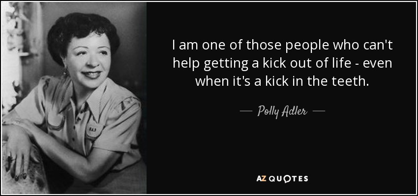 I am one of those people who can't help getting a kick out of life - even when it's a kick in the teeth. - Polly Adler