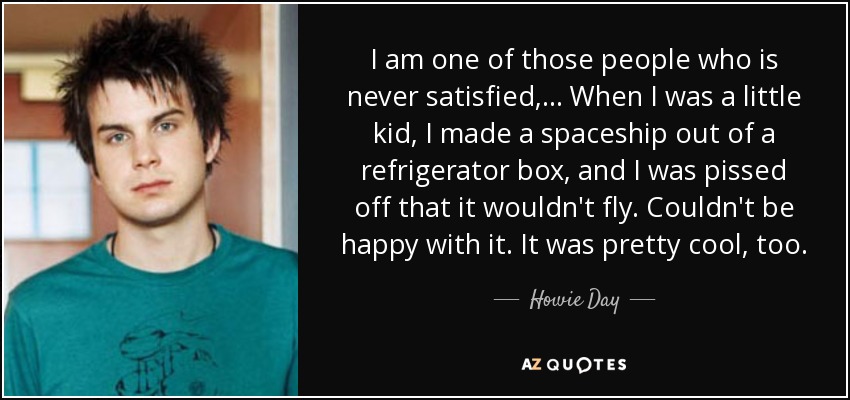 I am one of those people who is never satisfied, ... When I was a little kid, I made a spaceship out of a refrigerator box, and I was pissed off that it wouldn't fly. Couldn't be happy with it. It was pretty cool, too. - Howie Day