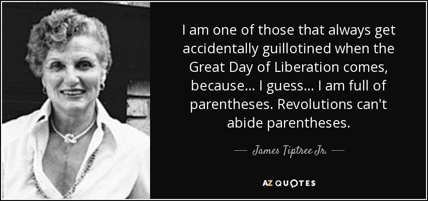 I am one of those that always get accidentally guillotined when the Great Day of Liberation comes, because ... I guess ... I am full of parentheses. Revolutions can't abide parentheses. - James Tiptree Jr.