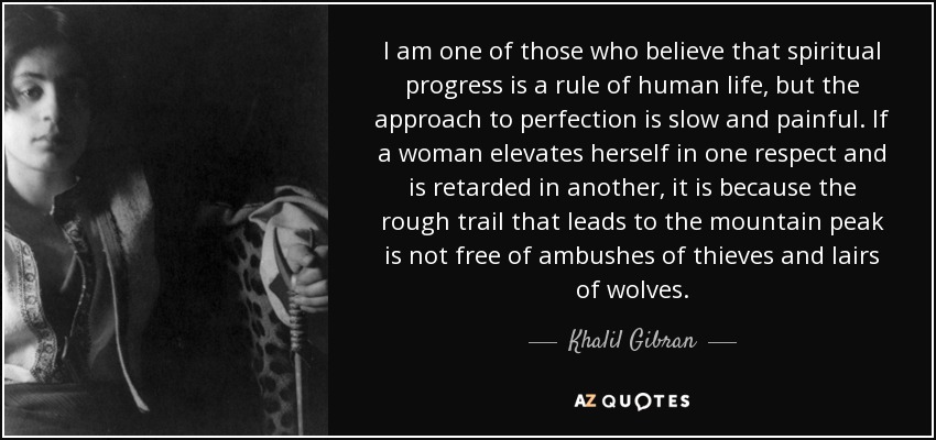 I am one of those who believe that spiritual progress is a rule of human life, but the approach to perfection is slow and painful. If a woman elevates herself in one respect and is retarded in another, it is because the rough trail that leads to the mountain peak is not free of ambushes of thieves and lairs of wolves. - Khalil Gibran