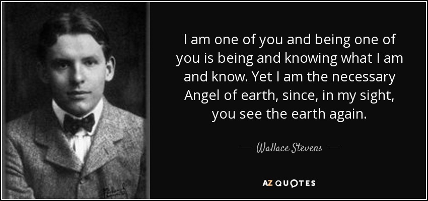 I am one of you and being one of you is being and knowing what I am and know. Yet I am the necessary Angel of earth, since, in my sight, you see the earth again. - Wallace Stevens