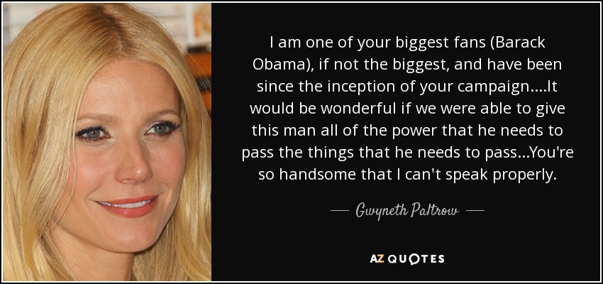 I am one of your biggest fans (Barack Obama), if not the biggest, and have been since the inception of your campaign....It would be wonderful if we were able to give this man all of the power that he needs to pass the things that he needs to pass...You're so handsome that I can't speak properly. - Gwyneth Paltrow