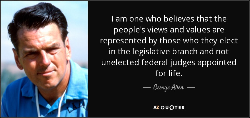 I am one who believes that the people's views and values are represented by those who they elect in the legislative branch and not unelected federal judges appointed for life. - George Allen