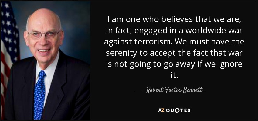 I am one who believes that we are, in fact, engaged in a worldwide war against terrorism. We must have the serenity to accept the fact that war is not going to go away if we ignore it. - Robert Foster Bennett