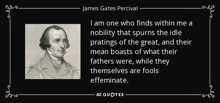 I am one who finds within me a nobility that spurns the idle pratings of the great, and their mean boasts of what their fathers were, while they themselves are fools effeminate. - James Gates Percival