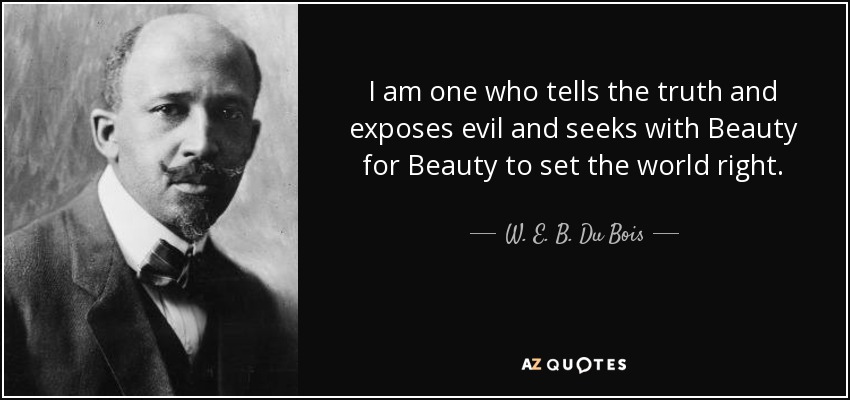 I am one who tells the truth and exposes evil and seeks with Beauty for Beauty to set the world right. - W. E. B. Du Bois