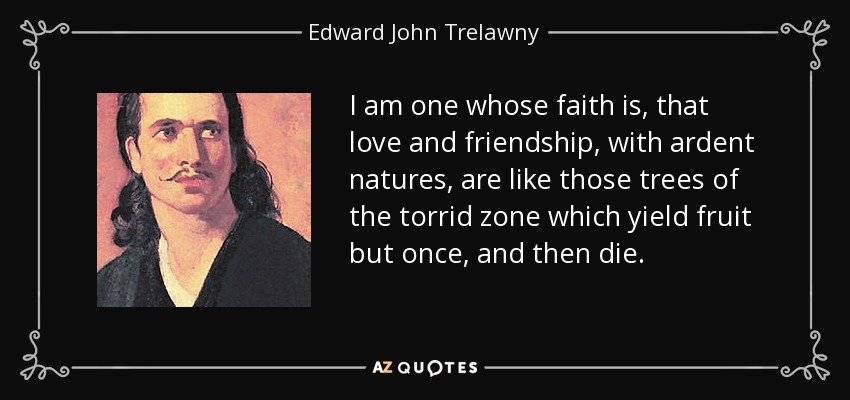 I am one whose faith is, that love and friendship, with ardent natures, are like those trees of the torrid zone which yield fruit but once, and then die. - Edward John Trelawny