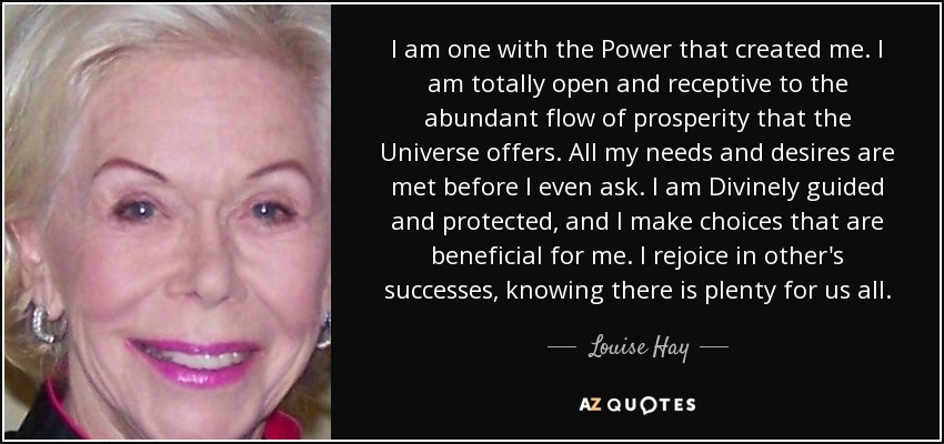 I am one with the Power that created me. I am totally open and receptive to the abundant flow of prosperity that the Universe offers. All my needs and desires are met before I even ask. I am Divinely guided and protected, and I make choices that are beneficial for me. I rejoice in other's successes, knowing there is plenty for us all. - Louise Hay