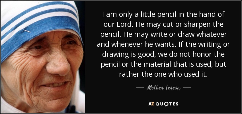I am only a little pencil in the hand of our Lord. He may cut or sharpen the pencil. He may write or draw whatever and whenever he wants. If the writing or drawing is good, we do not honor the pencil or the material that is used, but rather the one who used it. - Mother Teresa