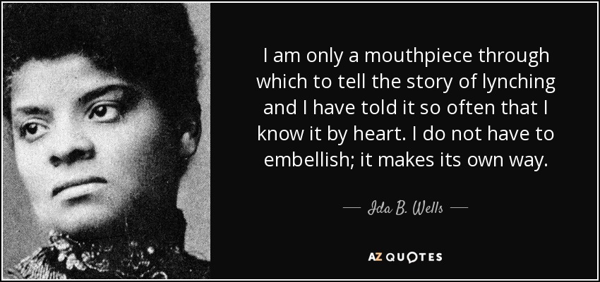 I am only a mouthpiece through which to tell the story of lynching and I have told it so often that I know it by heart. I do not have to embellish; it makes its own way. - Ida B. Wells
