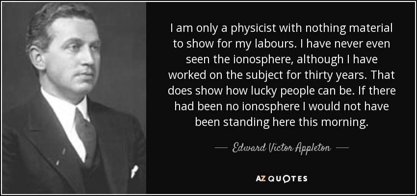 I am only a physicist with nothing material to show for my labours. I have never even seen the ionosphere, although I have worked on the subject for thirty years. That does show how lucky people can be. If there had been no ionosphere I would not have been standing here this morning. - Edward Victor Appleton