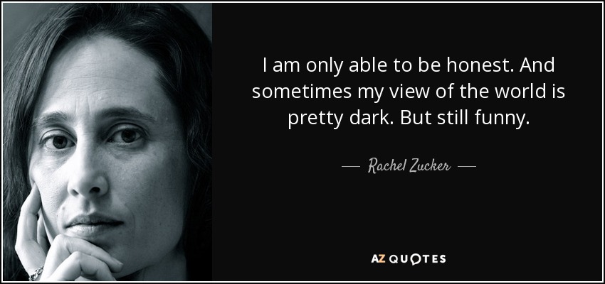 I am only able to be honest. And sometimes my view of the world is pretty dark. But still funny. - Rachel Zucker