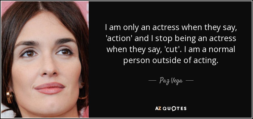 I am only an actress when they say, 'action' and I stop being an actress when they say, 'cut'. I am a normal person outside of acting. - Paz Vega