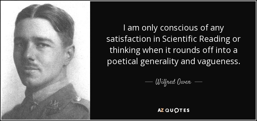 I am only conscious of any satisfaction in Scientific Reading or thinking when it rounds off into a poetical generality and vagueness. - Wilfred Owen