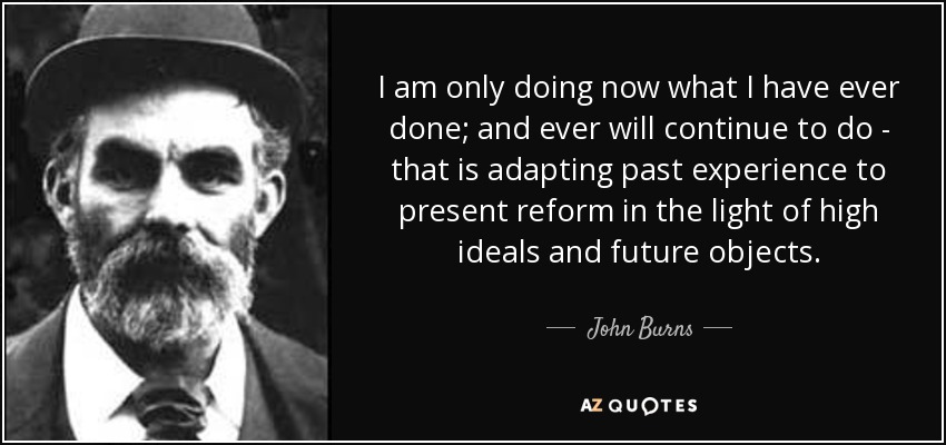 I am only doing now what I have ever done; and ever will continue to do - that is adapting past experience to present reform in the light of high ideals and future objects. - John Burns