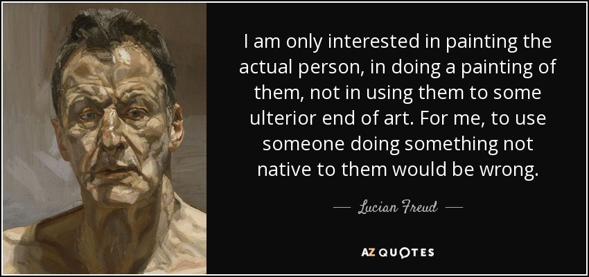 I am only interested in painting the actual person, in doing a painting of them, not in using them to some ulterior end of art. For me, to use someone doing something not native to them would be wrong. - Lucian Freud